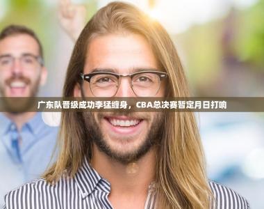 广东队晋级成功李猛缠身，CBA总决赛暂定月日打响