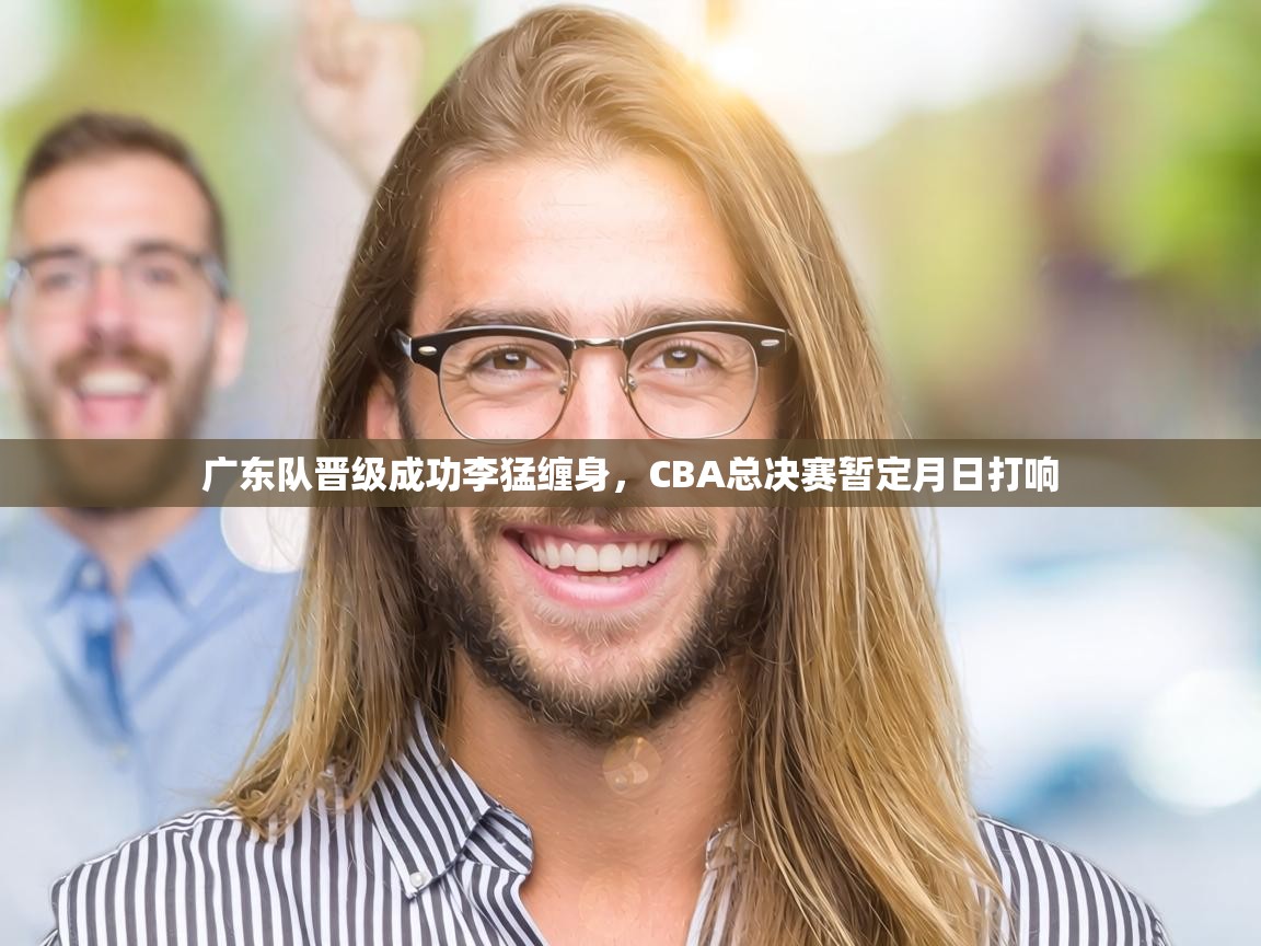 广东队晋级成功李猛缠身,CBA总决赛暂定月日打响 第1张